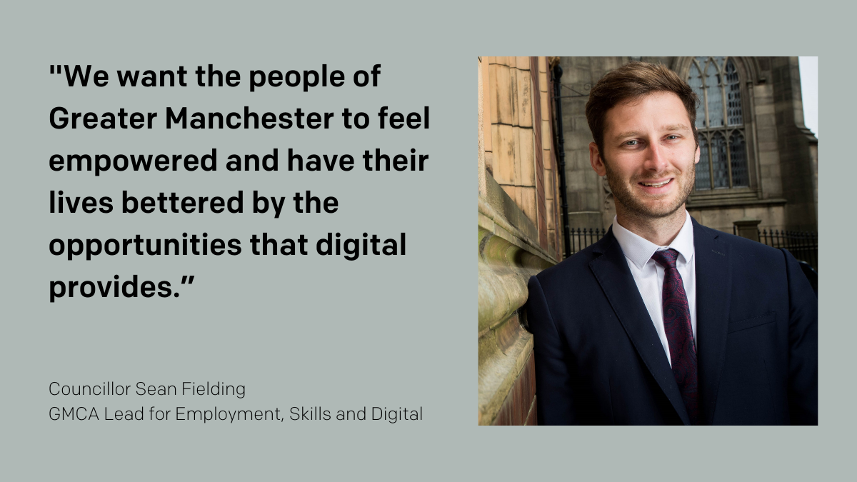 “We want the people of Greater Manchester to feel empowered and have their lives bettered by the opportunities that digital provides.” – Cllr Sean Fielding, GMCA Lead for Employment, Skills and Digital.